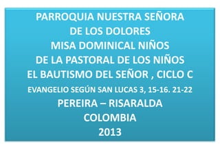 PARROQUIA NUESTRA SEÑORA
         DE LOS DOLORES
     MISA DOMINICAL NIÑOS
  DE LA PASTORAL DE LOS NIÑOS
EL BAUTISMO DEL SEÑOR , CICLO C
EVANGELIO SEGÚN SAN LUCAS 3, 15-16. 21-22
       PEREIRA – RISARALDA
            COLOMBIA
              2013
 