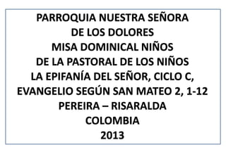 PARROQUIA NUESTRA SEÑORA
          DE LOS DOLORES
      MISA DOMINICAL NIÑOS
   DE LA PASTORAL DE LOS NIÑOS
  LA EPIFANÍA DEL SEÑOR, CICLO C,
EVANGELIO SEGÚN SAN MATEO 2, 1-12
       PEREIRA – RISARALDA
            COLOMBIA
               2013
 