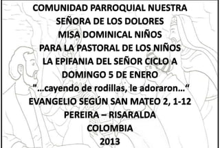 COMUNIDAD PARROQUIAL NUESTRA
SEÑORA DE LOS DOLORES
MISA DOMINICAL NIÑOS
PARA LA PASTORAL DE LOS NIÑOS
LA EPIFANIA DEL SEÑOR CICLO A
DOMINGO 5 DE ENERO
"…cayendo de rodillas, le adoraron…“
EVANGELIO SEGÚN SAN MATEO 2, 1-12
PEREIRA – RISARALDA
COLOMBIA
2013

 