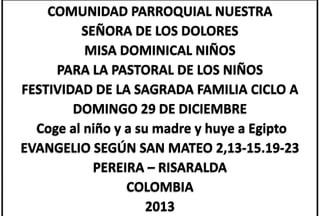COMUNIDAD PARROQUIAL NUESTRA
SEÑORA DE LOS DOLORES
MISA DOMINICAL NIÑOS
PARA LA PASTORAL DE LOS NIÑOS
FESTIVIDAD DE LA SAGRADA FAMILIA CICLO A
DOMINGO 29 DE DICIEMBRE
Coge al niño y a su madre y huye a Egipto
EVANGELIO SEGÚN SAN MATEO 2,13-15.19-23
PEREIRA – RISARALDA
COLOMBIA
2013

 