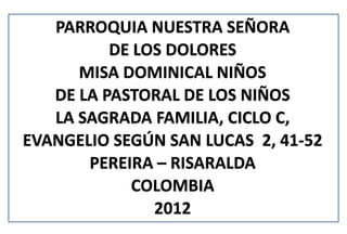 PARROQUIA NUESTRA SEÑORA
          DE LOS DOLORES
      MISA DOMINICAL NIÑOS
   DE LA PASTORAL DE LOS NIÑOS
   LA SAGRADA FAMILIA, CICLO C,
EVANGELIO SEGÚN SAN LUCAS 2, 41-52
       PEREIRA – RISARALDA
            COLOMBIA
               2012
 
