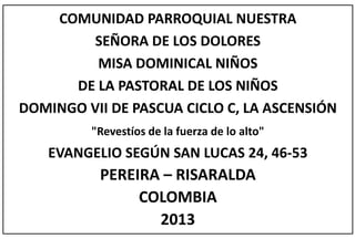 COMUNIDAD PARROQUIAL NUESTRA
SEÑORA DE LOS DOLORES
MISA DOMINICAL NIÑOS
DE LA PASTORAL DE LOS NIÑOS
DOMINGO VII DE PASCUA CICLO C, LA ASCENSIÓN
"Revestíos de la fuerza de lo alto"
EVANGELIO SEGÚN SAN LUCAS 24, 46-53
PEREIRA – RISARALDA
COLOMBIA
2013
 