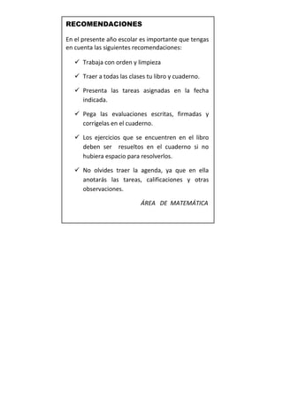 RECOMENDACIONES

En el presente año escolar es importante que tengas
en cuenta las siguientes recomendaciones:

    Trabaja con orden y limpieza

    Traer a todas las clases tu libro y cuaderno.

    Presenta las tareas asignadas en la fecha
     indicada.

    Pega las evaluaciones escritas, firmadas y
     corrígelas en el cuaderno.

    Los ejercicios que se encuentren en el libro
     deben ser resueltos en el cuaderno si no
     hubiera espacio para resolverlos.

    No olvides traer la agenda, ya que en ella
     anotarás las tareas, calificaciones y otras
     observaciones.

                           ÁREA DE MATEMÁTICA
 