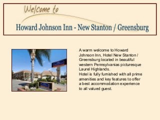 A warm welcome to Howard
Johnson Inn, Hotel New Stanton /
Greensburg located in beautiful
western Pennsylvanias picturesque
Laurel Highlands.
Hotel is fully furnished with all prime
amenities and key features to offer
a best accommodation experience
to all valued guest.
 