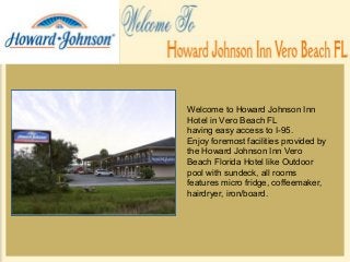 Welcome to Howard Johnson Inn
Hotel in Vero Beach FL
having easy access to I-95.
Enjoy foremost facilities provided by
the Howard Johnson Inn Vero
Beach Florida Hotel like Outdoor
pool with sundeck, all rooms
features micro fridge, coffeemaker,
hairdryer, iron/board.
 