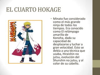 EL CUARTO HOKAGE
            • Minato fue considerado
              como el más grande
              ninja de todos los
              tiempos. Era conocido
              como El relámpago
              amarillo de
              Konoha, dada su
              capacidad de
              desplazarse y luchar a
              gran velocidad. Esto se
              debía a una técnica que
              usaba, Hiraishin no
              jutsu, evolución del
              Shunshin no jutsu, y al
              color de su cabello.
 