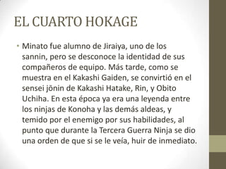EL CUARTO HOKAGE
• Minato fue alumno de Jiraiya, uno de los
  sannin, pero se desconoce la identidad de sus
  compañeros de equipo. Más tarde, como se
  muestra en el Kakashi Gaiden, se convirtió en el
  sensei jōnin de Kakashi Hatake, Rin, y Obito
  Uchiha. En esta época ya era una leyenda entre
  los ninjas de Konoha y las demás aldeas, y
  temido por el enemigo por sus habilidades, al
  punto que durante la Tercera Guerra Ninja se dio
  una orden de que si se le veía, huir de inmediato.
 