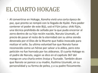 EL CUARTO HOKAGE
• Al convertirse en Hokage, Konoha vivió una corta época de
  paz, que pronto se rompió con la llegada de Kyūbi. Para poder
  contener el poder de este Bijū, usó el Fūin jutsu: shiki fūjin,
  una técnica prohibida de sellado por la que pudo encerrar al
  zorro dentro de su hijo recién nacido, Naruto Uzumaki, al
  precio de pasar el resto de la eternidad con su alma siendo
  devorada por el Dios de la Muerte que había invocado para
  realizar el sello. Su ultima voluntad fue que Naruto fuese
  reconocido como un héroe por salvar a la aldea, pero esta
  petición no fue honrada por los aldeanos. El cuarto Hokage es
  el padre de Naruto, según se dice en el capítulo 367 del
  manga en una charla entre Jiraiya y Tsunade. También dicen
  que Naruto se parece a su madre, Kushina Uzumaki, en su
  personalidad y su forma de pelea, y a su padre físicamente.
 
