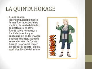 LA QUINTA HOKAGE
• Es una sannin
  legendaria, posiblemente
  la mas fuerte, especialista
  médica, de sus habilidades
  se destaca su enorme
  fuerza sobre humana, su
  habilidad médica y su
  capacidad de poder invocar
  babosas gigantes, Tsunade
  se convierte en la Quinta
  hokage (la primera mujer
  en ocupar el puesto) en los
  capítulos 99-100 del anime.
 