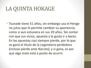 LA QUINTA HOKAGE

• Tsunade tiene 51 años, sin embargo usa el Henge
  no jutsu que le permite cambiar su apariencia,
  como si aun estuviera en sus 20 años. Sin contar
  con que sus vicios, apuesta y le gusta ir a bares.
  En las apuestas casi siempre pierde, por lo que
  se ganó el título de la Legendaria perdedora
  (incluso pierde ante Naruto); y si gana, es por
  que algo malo está a punto de ocurrir.
 