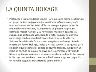 LA QUINTA HOKAGE
• Pertenece a los legendarios Sannin (sannin es una forma de decir 3 o
  un grupo de tres en japonés) junto a Jiraiya y Orochimaru, los 3
  fueron alumnos de Sarutobi, el Tercer Hokage. A pesar de ser la
  nieta del Primer Hokage, Tsunade tuvo un pasado trágico, su
  hermano menor Nawaki, y su novio Dan, murieron durante las
  guerras que sostenía la villa. Debido a esto, Tsunade se entrenó
  como ninja médico pero finalmente decidió dejar la villa con
  Shizune, la sobrina de Dan, a quien acogió como alumna. Ante la
  muerte del Tercer Hokage, Jiraiya y Naruto van en su búsqueda para
  solicitarle que aceptara el puesto de Quinto Hokage, aunque en un
  inicio se negó, la pelea que sostuvo con Orochimaru y el valor de
  Naruto (quien curiosamente se parece mucho a su difunto hermano)
  le hizo ver que estaba en un error y finalmente acepta el cargo. Ya
  en Konoha acoge a Sakura Haruno como alumna.
 