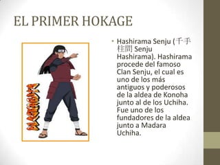 EL PRIMER HOKAGE
             • Hashirama Senju (千手
               柱間 Senju
               Hashirama). Hashirama
               procede del famoso
               Clan Senju, el cual es
               uno de los más
               antiguos y poderosos
               de la aldea de Konoha
               junto al de los Uchiha.
               Fue uno de los
               fundadores de la aldea
               junto a Madara
               Uchiha.
 