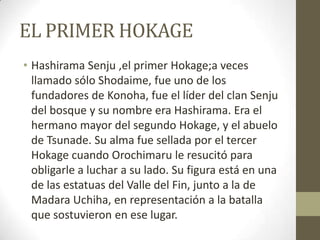 EL PRIMER HOKAGE
• Hashirama Senju ,el primer Hokage;a veces
  llamado sólo Shodaime, fue uno de los
  fundadores de Konoha, fue el líder del clan Senju
  del bosque y su nombre era Hashirama. Era el
  hermano mayor del segundo Hokage, y el abuelo
  de Tsunade. Su alma fue sellada por el tercer
  Hokage cuando Orochimaru le resucitó para
  obligarle a luchar a su lado. Su figura está en una
  de las estatuas del Valle del Fin, junto a la de
  Madara Uchiha, en representación a la batalla
  que sostuvieron en ese lugar.
 