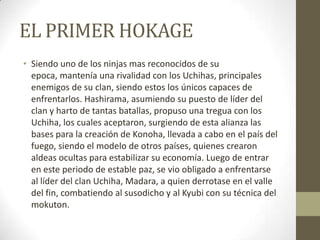 EL PRIMER HOKAGE
• Siendo uno de los ninjas mas reconocidos de su
  epoca, mantenía una rivalidad con los Uchihas, principales
  enemigos de su clan, siendo estos los únicos capaces de
  enfrentarlos. Hashirama, asumiendo su puesto de líder del
  clan y harto de tantas batallas, propuso una tregua con los
  Uchiha, los cuales aceptaron, surgiendo de esta alianza las
  bases para la creación de Konoha, llevada a cabo en el país del
  fuego, siendo el modelo de otros países, quienes crearon
  aldeas ocultas para estabilizar su economía. Luego de entrar
  en este periodo de estable paz, se vio obligado a enfrentarse
  al líder del clan Uchiha, Madara, a quien derrotase en el valle
  del fin, combatiendo al susodicho y al Kyubi con su técnica del
  mokuton.
 