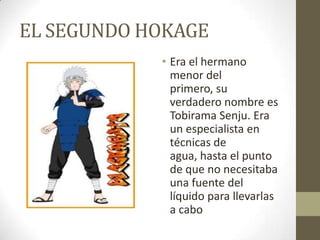 EL SEGUNDO HOKAGE
            • Era el hermano
              menor del
              primero, su
              verdadero nombre es
              Tobirama Senju. Era
              un especialista en
              técnicas de
              agua, hasta el punto
              de que no necesitaba
              una fuente del
              líquido para llevarlas
              a cabo
 