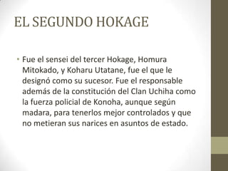 EL SEGUNDO HOKAGE

• Fue el sensei del tercer Hokage, Homura
  Mitokado, y Koharu Utatane, fue el que le
  designó como su sucesor. Fue el responsable
  además de la constitución del Clan Uchiha como
  la fuerza policial de Konoha, aunque según
  madara, para tenerlos mejor controlados y que
  no metieran sus narices en asuntos de estado.
 