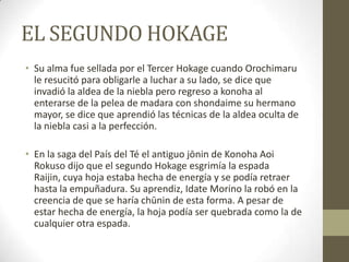 EL SEGUNDO HOKAGE
• Su alma fue sellada por el Tercer Hokage cuando Orochimaru
  le resucitó para obligarle a luchar a su lado, se dice que
  invadió la aldea de la niebla pero regreso a konoha al
  enterarse de la pelea de madara con shondaime su hermano
  mayor, se dice que aprendió las técnicas de la aldea oculta de
  la niebla casi a la perfección.

• En la saga del País del Té el antiguo jōnin de Konoha Aoi
  Rokuso dijo que el segundo Hokage esgrimía la espada
  Raijin, cuya hoja estaba hecha de energía y se podía retraer
  hasta la empuñadura. Su aprendiz, Idate Morino la robó en la
  creencia de que se haría chūnin de esta forma. A pesar de
  estar hecha de energía, la hoja podía ser quebrada como la de
  cualquier otra espada.
 