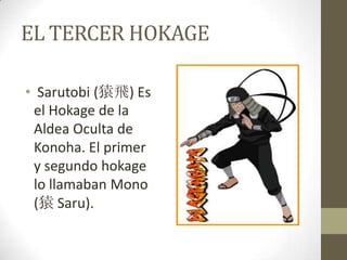 EL TERCER HOKAGE

• Sarutobi (猿飛) Es
 el Hokage de la
 Aldea Oculta de
 Konoha. El primer
 y segundo hokage
 lo llamaban Mono
 (猿 Saru).
 