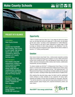 Hoke County Schools
Opportunity
“There is a famous quote from Henry Ford, ‘If you always do what you’ve always
done, you will always get what you’ve always got.’ In other words, you will always
get the same results,” according to HCS Superintendent Dr. Freddie Williamson.
“We were looking for new ways to better understand our energy usage in order
to change our behavior to lower energy expenses”, says Williamson. To do this,
HCS wanted a plug load management system aligned with the district’s initiative to
become a “21st
Century Learning System.”
Solution
Hoke County Schools chose Brady Trane, a family-owned corporation providing
single-source building and energy service solutions, for a $ 6.2 million performance
contract which includes the Bert®
Plug Load Management System along with new
chillers, advanced environmental controls, tankless water fountains, weatherization
improvements, and new LED lighting.
The district installed over 600 Bert®
110 Measurement Smart Plugs in 12 of the
district’s 14 schools and in the Board of Education building because of Bert’s unique
ability to measure actual energy usage real-time. “We implemented Bert®
110
Measurement Smart Plugs so we would have immediate visibility into the plug load
usage in our schools,” according to Charles Tapp, Executive Director of Facilities at HCS.
After analyzing their plug load energy usage, the district used the sophisticated
control software to create schedules to turn equipment off during nights,
weekends and holidays, all times when the buildings are unoccupied. Tapp says,
“The real-time data lets us create optimized energy saving schedules for all of our
vending machines, laptop charging carts, projectors/smartboards, printers, and
water coolers.”
CUSTOMER:
Hoke County Schools
ABOUT:
Located near Fayetteville,
North Carolina, Hoke County
is a low-wealth, high-growth
district with 14 schools,
committed to offering its
students a 21st
century
learning system.
OPPORTUNITY:
HCS needed a plug load
measurement, analysis and
control system providing
real-time plug load
energy usage data and
comprehensive scheduling
tools to significantly reduce
plug load energy expense.
SOLUTION:
638 Bert®
Smart Plugs
with Measurement, Analysis,
Control, Threshold and
Vend capability.
RESULTS:
60% reduction in plug load
energy expense.
90,000 kWh saved/year.
Meet BERT®
.Your energy control freak.
PROJECT AT A GLANCE
MEASURE ANALYZE CONTROL THRESHOLD
MEASURE ANALYZE CONTROL THRESHOLD
VEND
VEND
MEASURE ANALYZE CONTROL THRESHOLD
MEASURE ANALYZE CONTROL THRESHOLD
MEASURE ANALYZE CONTROL THRESHOLD
MEASURE ANALYZE CONTROL THRESHOLD
MEASURE ANALYZE CONTROL THRESHOLD
MEASURE ANALYZE CONTROL THRESHOLD
 