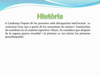 A Catalunya l’esport de les persones amb discapacitat intel.lectual va
començar l’any 1971 a partir de les necessitats de centres i institucións
de coordinar-se en matèria esportiva i lleure. Es considera que después
de la segona guerra mundial i la primera es van iniciar les primeres
paraolimpiades
 