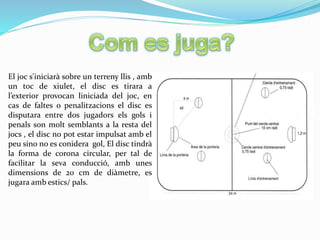 El joc s'iniciarà sobre un terreny llis , amb
un toc de xiulet, el disc es tirara a
l’exterior provocan liniciada del joc, en
cas de faltes o penalitzacions el disc es
disputara entre dos jugadors els gols i
penals son molt semblants a la resta del
jocs , el disc no pot estar impulsat amb el
peu sino no es conidera gol, El disc tindrà
la forma de corona circular, per tal de
facilitar la seva conducció, amb unes
dimensions de 20 cm de diàmetre, es
jugara amb estics/ pals.
 