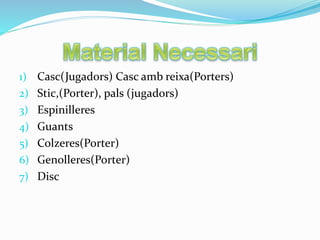 1) Casc(Jugadors) Casc amb reixa(Porters)
2) Stic,(Porter), pals (jugadors)
3) Espinilleres
4) Guants
5) Colzeres(Porter)
6) Genolleres(Porter)
7) Disc
 