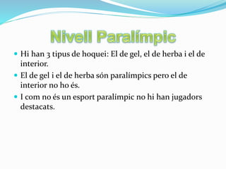  Hi han 3 tipus de hoquei: El de gel, el de herba i el de
interior.
 El de gel i el de herba són paralímpics pero el de
interior no ho és.
 I com no és un esport paralímpic no hi han jugadors
destacats.
 