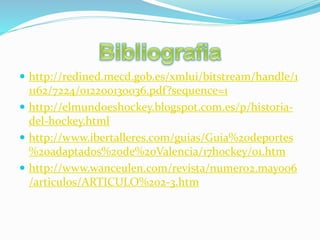  http://redined.mecd.gob.es/xmlui/bitstream/handle/1
1162/7224/012200130036.pdf?sequence=1
 http://elmundoeshockey.blogspot.com.es/p/historia-
del-hockey.html
 http://www.ibertalleres.com/guias/Guia%20deportes
%20adaptados%20de%20Valencia/17hockey/01.htm
 http://www.wanceulen.com/revista/numero2.mayo06
/articulos/ARTICULO%202-3.htm
 