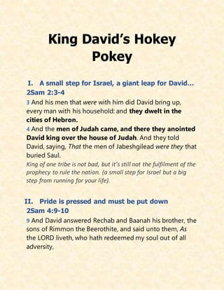 King David’s Hokey
Pokey
I. A small step for Israel, a giant leap for David…
2Sam 2:3-4
3 And his men that were with him did David bring up,
every man with his household: and they dwelt in the
cities of Hebron.
4 And the men of Judah came, and there they anointed
David king over the house of Judah. And they told
David, saying, That the men of Jabeshgilead were they that
buried Saul.
King of one tribe is not bad, but it’s still not the fulfilment of the
prophecy to rule the nation. (a small step for Israel but a big
step from running for your life).
II. Pride is pressed and must be put down
2Sam 4:9-10
9 And David answered Rechab and Baanah his brother, the
sons of Rimmon the Beerothite, and said unto them, As
the LORD liveth, who hath redeemed my soul out of all
adversity,
 