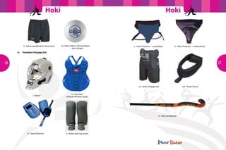 Hoki                                                                                   Hoki



                                                                                      	
  
                vi. Seluar pendek/skirt/ seluar track   vii. Bola Latihan / Pertandingan     v. Groin Protector – untuk lelaki           vi. Pelvis Protector – untuk wanita
                                                                   – Jenis Dimple
     		   b.	   Peralatan Penjaga Gol



26                                                                                                                                                                             27




                                                                                                  vii. Seluar Penjaga Gol                         viii. Throat Guard


                                                                   ii. Chest Pad
                          i. Helmet
                                                             (Pelapik/Penahan Dada)




                                                                                                                        ix. Kayu penjaga gol




                    iii. Hand Protector                      iv. Kickers dan Leg Guard
 