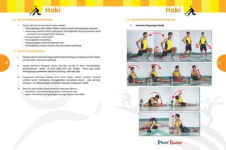 Hoki                                                                                            Hoki
     4.3	 AKTIVITI MEMANASKAN BADAN                                                              4.5	 CONTOH AKTIVITI MEMANASKAN BADAN

     	 i.	 Tujuan aktiviti memanaskan badan adalah:                                              	   i.	   Senaman Regangan Statik
     	 	   •	 meningkatkan suhu badan (faktor utama untuk meningkatkan prestasi);
     	 	   •	 meransang aktiviti sistem saraf pusat (meningkatkan fungsi transmisi saraf
     			 - kontraksi otot menjadi lebih efisyen);
     	 	   •	 mengurangkan masa reaksi ;
     	 	   •	 meningkatkan koordinasi;
     	 	   •	 mengurangkan risiko kecederaan; dan
     	 	   •	 meningkatkan tahap motivasi dan persediaan psikologi.

     4.4	 AKTIVITI GERAK KENDUR

     	 i.	    Selepas aktiviti intensiti tinggi (latihan/pertandingan) terdapat jumlah darah 	
     		       yang banyak menuju ke jantung.
36                                                                                                                                          37
     	 ii.	 Jangan berhenti bergerak secara tiba-tiba kerana ini akan menyebabkan
     		     pengumpulan darah di vena pada kaki dan tangan. Ianya juga boleh
     		     mengganggu peredaran darah ke jantung, otak dan otot.

     	 iii.	 Pergerakan perlahan selama 5-10 minit (jalan, aktiviti aerobik intensiti
     		      rendah) boleh membantu menggalakkan peredaran darah – elak pening/
     		      pengsan. Ini diikuti dengan senaman regangan (regangan statik).

     	   iv.	 Masa ini paling baik untuk senaman regangan kerana:
     	   	    •	 kebolehan otot memanjang secara maksimum; dan
     	   	    •	 dapat membantu mengurangkan pengumpulan asid laktik
 