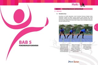 Hoki
                             BAB 5      PERKEMBANGAN KEMAHIRAN
                         5.1	MENOLAK

                         	   A.	 Kemahiran Asas

                         		      Kemahiran ini boleh digunakan untuk membuat hantaran kepada rakan
                         		      sepasukan, tolakan ke dalam semasa pukulan sudut pendek atau untuk
                         		      menjaring. Perkara yang perlu dititikberatkan adalah kedudukan bahu dan
                         		      kaki serta daya tolakan dari kedua belah tangan untuk mendapat ketepatan
                         		      arah dan kederasan bola.




                                                                                                                41




BAB 5
PERKEMBANGAN KEMAHIRAN
                                   Bola berada disebelah
                                    tangan kanan. Kayu
                                                             Alihkan berat badan
                                                             ke kaki kiri. Gunakan
                                                                                     Pindahkan berat badan
                                                                                        ke kaki kiri dan ikut
                                     rapat dengan bola.        kekuatan tangan         lajak. Halakan kayu
                                   Bengkokkan lutut dan    dengan melejang bola ke    ke arah sasaran untuk
                                   bahu kiri menghadap      hadapan. Bengkokkan             ketepatan.
                                   sasaran. Berat badan    badan semasa melakukan
                                   berada di kaki kanan.        aktiviti tersebut.
 