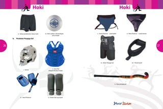 Hoki

vi. Seluar pendek/skirt/ seluar track

		

b.	

Hoki

	
  

vii. Bola Latihan / Pertandingan
– Jenis Dimple

v. Groin Protector – untuk lelaki

vi. Pelvis Protector – untuk wanita

Peralatan Penjaga Gol

26

27

vii. Seluar Penjaga Gol

i. Helmet

viii. Throat Guard

ii. Chest Pad
(Pelapik/Penahan Dada)

ix. Kayu penjaga gol

iii. Hand Protector

iv. Kickers dan Leg Guard

 
