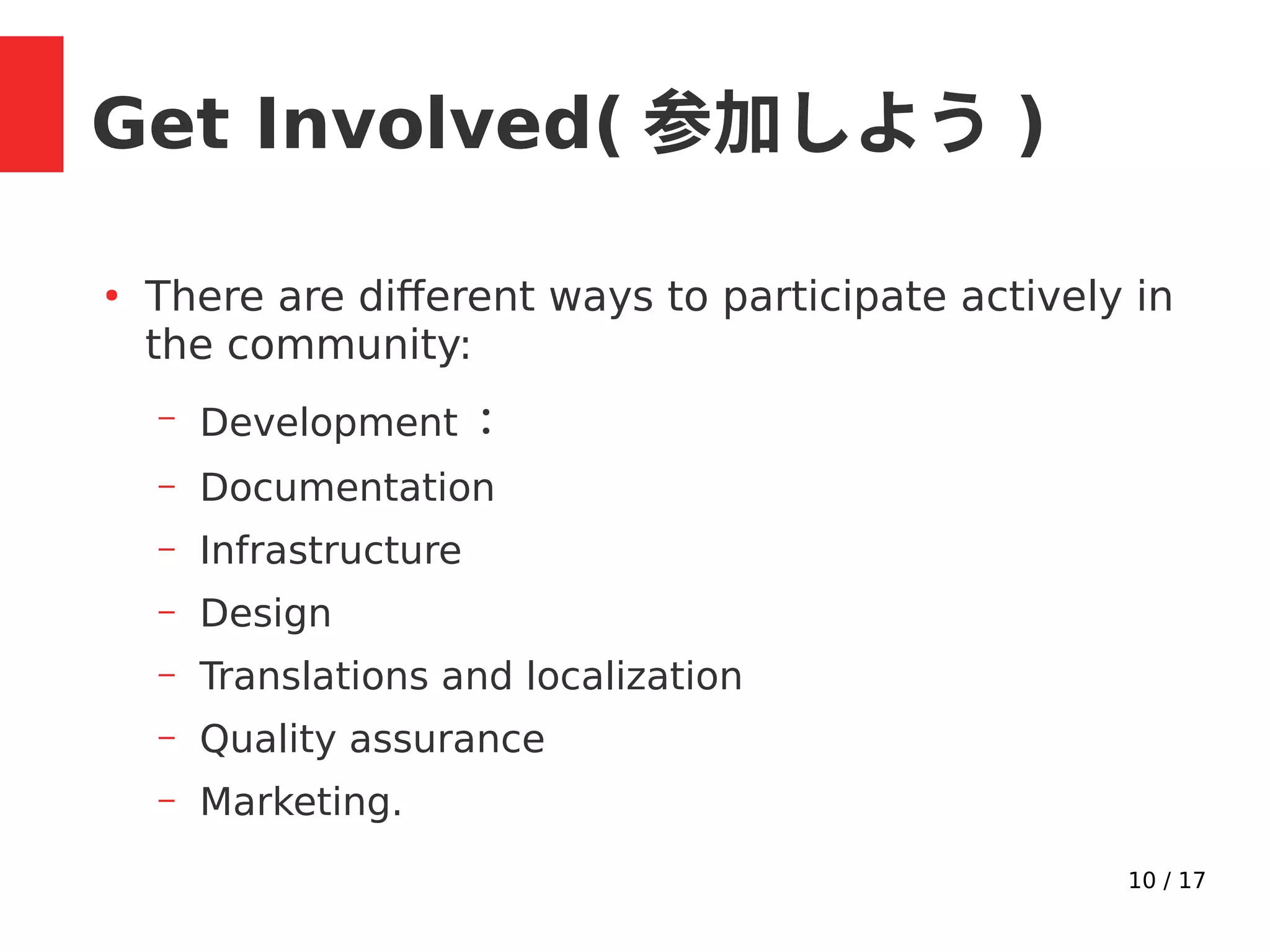 10 / 17
Get Involved( 参加しよう )
●
There are different ways to participate actively in
the community:
– Development ：
– Documentation
– Infrastructure
– Design
– Translations and localization
– Quality assurance
– Marketing.
 