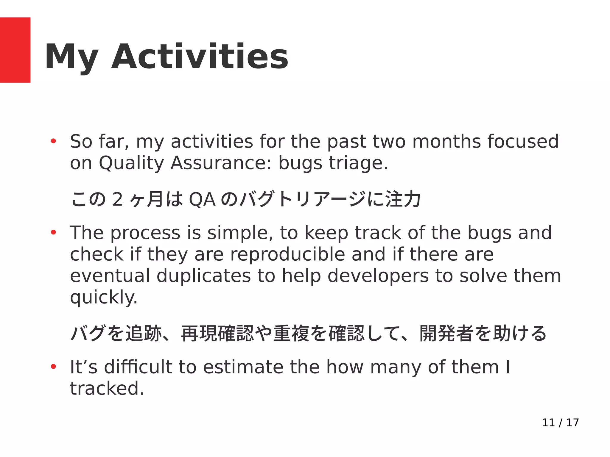 11 / 17
My Activities
●
So far, my activities for the past two months focused
on Quality Assurance: bugs triage.
この 2 ヶ月は QA のバグトリアージに注力
●
The process is simple, to keep track of the bugs and
check if they are reproducible and if there are
eventual duplicates to help developers to solve them
quickly.
バグを追跡、再現確認や重複を確認して、開発者を助ける
●
It’s difficult to estimate the how many of them I
tracked.
 