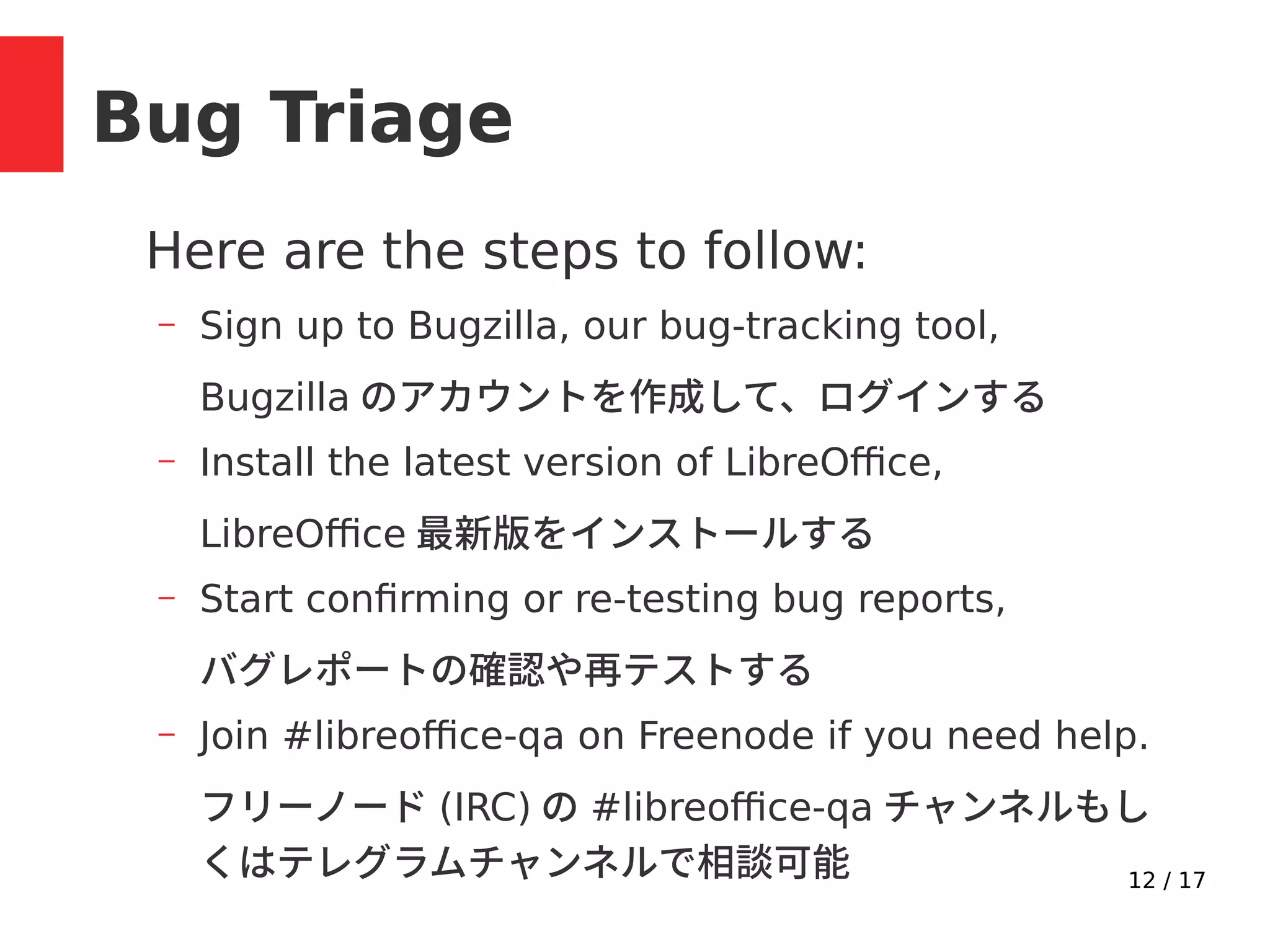 12 / 17
Bug Triage
Here are the steps to follow:
– Sign up to Bugzilla, our bug-tracking tool,
Bugzilla のアカウントを作成して、ログインする
– Install the latest version of LibreOffice,
LibreOffice 最新版をインストールする
– Start confirming or re-testing bug reports,
バグレポートの確認や再テストする
– Join #libreoffice-qa on Freenode if you need help.
フリーノード (IRC) の #libreoffice-qa チャンネルもし
くはテレグラムチャンネルで相談可能
 