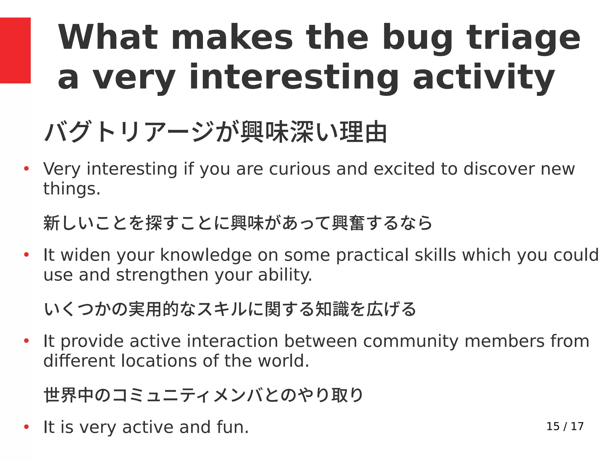 15 / 17
What makes the bug triage
a very interesting activity
バグトリアージが興味深い理由
●
Very interesting if you are curious and excited to discover new
things.
新しいことを探すことに興味があって興奮するなら
●
It widen your knowledge on some practical skills which you could
use and strengthen your ability.
いくつかの実用的なスキルに関する知識を広げる
●
It provide active interaction between community members from
different locations of the world.
世界中のコミュニティメンバとのやり取り
●
It is very active and fun.
 