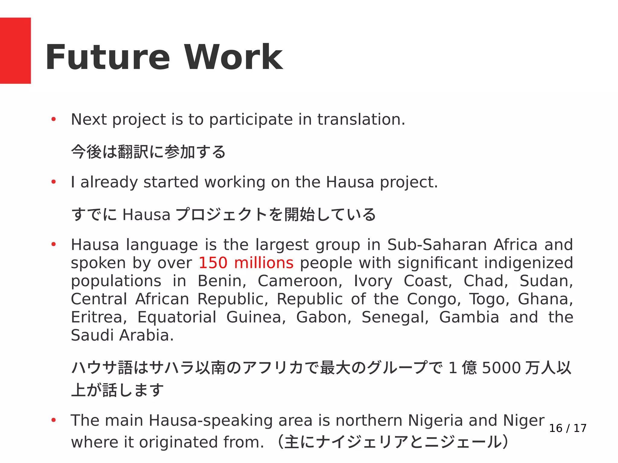16 / 17
Future Work
●
Next project is to participate in translation.
今後は翻訳に参加する
●
I already started working on the Hausa project.
すでに Hausa プロジェクトを開始している
●
Hausa language is the largest group in Sub-Saharan Africa and
spoken by over 150 millions people with significant indigenized
populations in Benin, Cameroon, Ivory Coast, Chad, Sudan,
Central African Republic, Republic of the Congo, Togo, Ghana,
Eritrea, Equatorial Guinea, Gabon, Senegal, Gambia and the
Saudi Arabia.
ハウサ語はサハラ以南のアフリカで最大のグループで 1 億 5000 万人以
上が話します
●
The main Hausa-speaking area is northern Nigeria and Niger
where it originated from. （主にナイジェリアとニジェール）
 