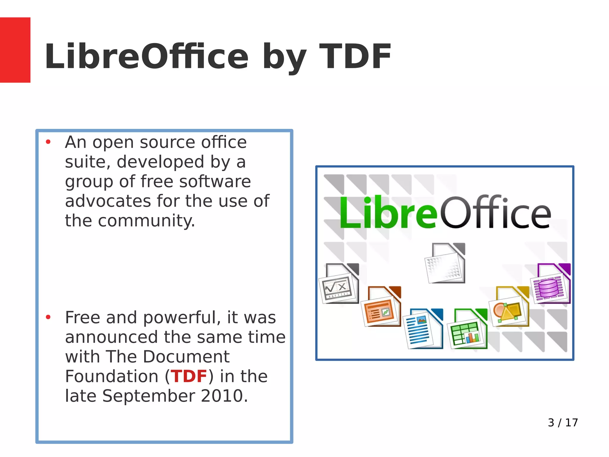 3 / 17
LibreOffice by TDF
●
An open source office
suite, developed by a
group of free software
advocates for the use of
the community.
●
Free and powerful, it was
announced the same time
with The Document
Foundation (TDF) in the
late September 2010.
 