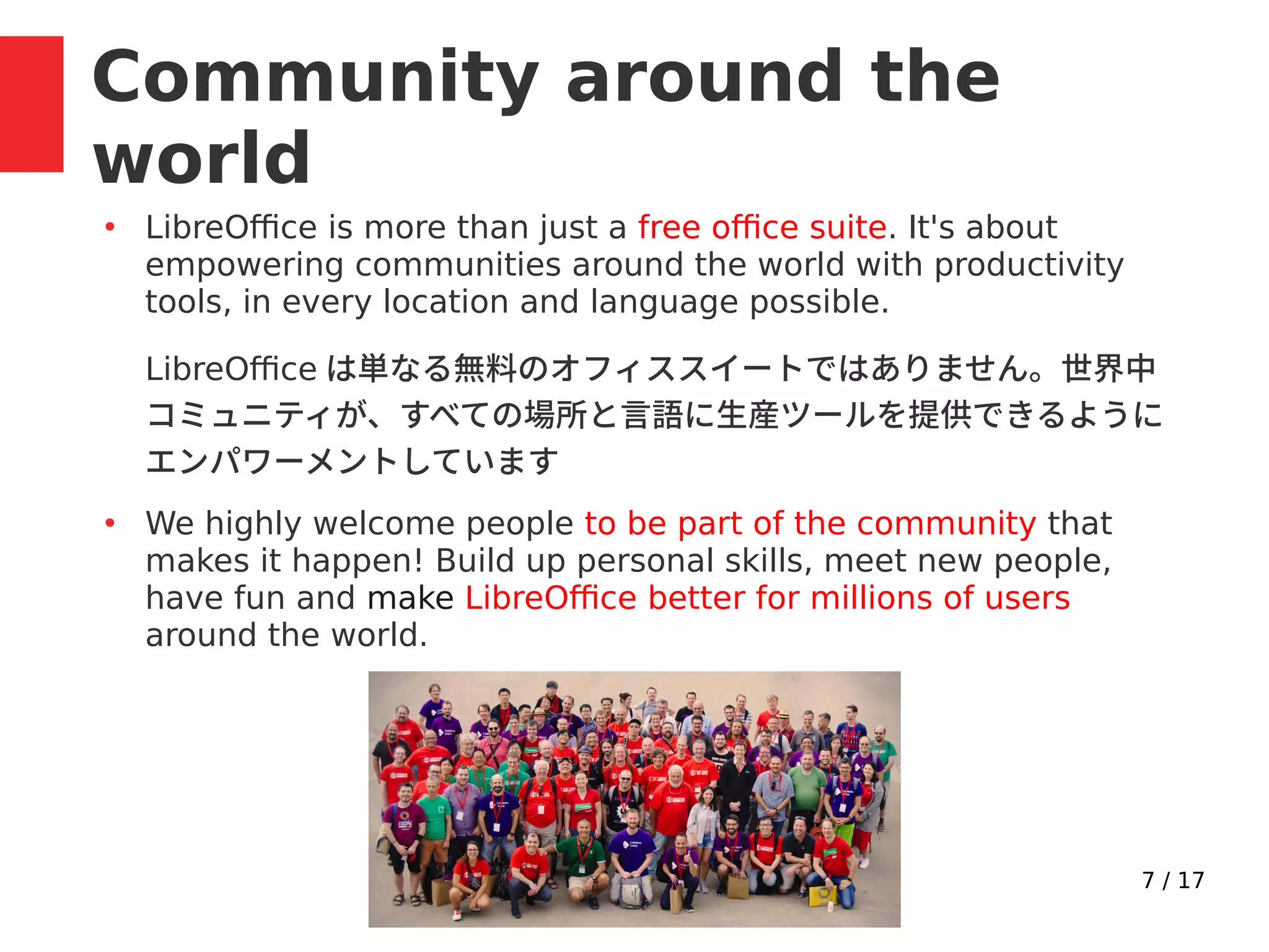 7 / 17
Community around the
world
●
LibreOffice is more than just a free office suite. It's about
empowering communities around the world with productivity
tools, in every location and language possible.
LibreOffice は単なる無料のオフィススイートではありません。世界中
コミュニティが、すべての場所と言語に生産ツールを提供できるように
エンパワーメントしています
●
We highly welcome people to be part of the community that
makes it happen! Build up personal skills, meet new people,
have fun and make LibreOffice better for millions of users
around the world.
 