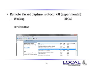 インストール後に登録されるサービス
• Remote Packet Capture Protocol v.0 (experimental)
   - WinPcap をインストールすると導入されるRPCAPサーバ
      リモートキャプチャを行う場合に利用する
   - services.msc の画面より起動制御可能
      スタートアップの種類は「手動」のため、勝手に起動することはない




                          10
 