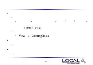 メイン ウィンドウ 画面構成
• パケット一覧のペイン
 - キャプチャデータに含まれるパケットの一覧
   • パケット番号 / キャプチャされた時間 / 送信元 / 送信先 / プロトコル /
     パケットに含まれる情報
        » [Ctrl] + [↑][↓] キーでカーソル移動できる
 - プロトコルの種類毎に色分けされる
    • 「View」 → 「Coloring Rules」 より設定変更可
• パケット詳細のペイン
 - 選択したパケットの詳細をツリー状に表示
• バイナリのペイン
 - フォーマットされる前の生のデータを表示

                      13
 