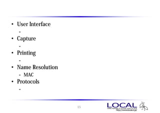設定画面の項目
• User Interface
   - 画面のレイアウト、フォント、色の設定
• Capture
   - キャプチャ方法の設定
• Printing
   - データをプリントアウトする際の設定
• Name Resolution
   - MACアドレス、ホスト名、プロトコルの名前解決
• Protocols
   - プロトコルの表示方法に関する設定


                    15
 