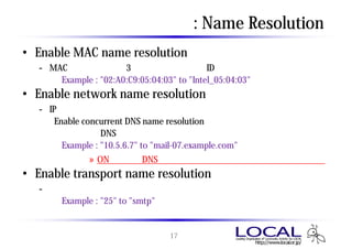 カスタマイズ検討項目 : Name Resolution
• Enable MAC name resolution
  - MACアドレスの上位3オクテット（ベンダーID部）をベンダー名に変換
      Example : "02:A0:C9:05:04:03" to "Intel_05:04:03"
• Enable network name resolution
  - IPアドレスをホスト名に変換
    （Enable concurrent DNS name resolution が有効の場合は複数の名前
      解決要求をDNSサーバに送信）
       Example : "10.5.6.7" to "mail-07.example.com"
           » ONにするとDNSを参照するため、名前解決の負荷がかかる
• Enable transport name resolution
   - トランスポート層のポート番号をアプリケーション名に変換
       Example : "25" to "smtp"


                           17
 