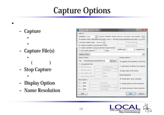 Capture Options
• キャプチャするセッションだけに有効
 - Capture
    • キャプチャフィルタ
    • バッファサイズ
 - Capture File(s)
    • 保存するファイル名
      (分割可能)
 - Stop Capture
    • 自動停止の設定
 - Display Option
 - Name Resolution


                        18
 