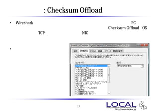 補足 : Checksum Offload について
• Wiresharkでは、問題のあるパケットは赤色、黒色で表示される。自PCから送
  信する要求パケットだけが赤や黒で表示される場合、Checksum Offload （OS
  で行っているTCPチェックサムの計算をNICのハードウェアで処理する機能）
  によって、チェックサムエラーを起こしている場合がある。

• 実際の通信エラーが発生し
  ておらず、再送処理が発生
  していない場合、パケットを
  取得するうえでは問題ない。




                      19
 