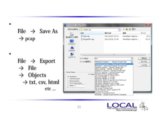 キャプチャデータの保存とエクスポート
• 保存
  「File」 → 「Save As」
   → pcap形式で保存

• エクスポート
  「File」 → 「Export」
   → 「File」
   → 「Objects」
      → txt, csv, html
               etc …


                         23
 