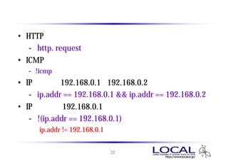 ディスプレイ フィルタ の例
• HTTPリクエストのパケットを表示
   - http. request
• ICMPのパケットを表示しない
   - !icmp
• IPアドレス192.168.0.1と192.168.0.2のパケットを表示
   - ip.addr == 192.168.0.1 && ip.addr == 192.168.0.2
• IPアドレス 192.168.0.1 のパケットを表示しない
   - !(ip.addr == 192.168.0.1)
      ip.addr != 192.168.0.1 ではないので注意


                         32
 