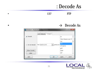 プロトコルの分析 : Decode As
• 既定のポート以外の通信（例：137番ポートでのFTPなど）では、自動
  解析の結果が期待どおりとならないため、手動でプロトコルを指定し
  て解析する
• 分析したいパケットを右クリック → 「Decode As
                     Decode As」




                 35
 