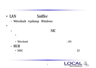 キャプチャに必要なもの
• LANアナライザ （Snifferとも呼ばれる）
 - Wireshark、tcpdump、Windowsネットワーク・モニタ
   Wireshark tcpdump Windows
• 自分宛ての通信以外をキャプチャする場合は以下を準備
 - プロミスキャスモード対応NIC
   • 自分宛て以外のパケットを破棄せず、受信したすべてのパケットを読
     み込むモード
   • Wiresharkでは動作モードを選択可 （デフォルト : ON）
 - HUB （シェアードハブ、リピータハブ）
   • MACアドレスを判別してコリジョンドメインを分割するL2スイッチ
     の場合、ポートミラーリング機能を利用するのが一般的


                     4
 